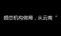 婚恋机构做局，从云南“买”老婆：一桩涉案上千万的组团骗婚